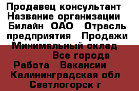 Продавец-консультант › Название организации ­ Билайн, ОАО › Отрасль предприятия ­ Продажи › Минимальный оклад ­ 30 000 - Все города Работа » Вакансии   . Калининградская обл.,Светлогорск г.